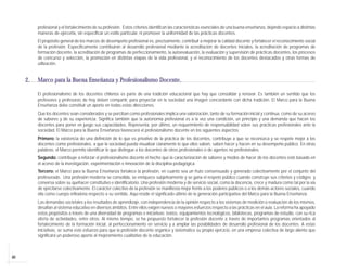 40
profesional y el fortalecimiento de su profesión. Estos criterios identifican las características esenciales de una buena enseñanza, dejando espacio a distintas
maneras de ejercerla, sin especificar un estilo particular, ni promover la uniformidad de las prácticas docentes.
El propósito general de los marcos de desempeño profesional es, precisamente, contribuir a mejorar la calidad docente y fortalecer el reconocimiento social
de la profesión. Específicamente contribuirán al desarrollo profesional mediante la acreditación de docentes iniciales, la acreditación de programas de
formación docente, la acreditación de programas de perfeccionamiento, la autoevaluación, la evaluación y supervisión de prácticas docentes, los procesos
de concurso y selección, la promoción en distintas etapas de la vida profesional, y el reconocimiento de los docentes destacados y otras formas de
utilización.
2. Marco para la Buena Enseñanza y Profesionalismo Docente.
El profesionalismo de los docentes chilenos es parte de una tradición educacional que hay que consolidar y renovar. Es también un sentido que los
profesores y profesoras de hoy deben compartir, para proyectar en la sociedad una imagen concordante con dicha tradición. El Marco para la Buena
Enseñanza debe constituir un aporte en todas estas direcciones.
Que los docentes sean considerados y se perciban como profesionales implica una valorización, tanto de su formación inicial y continua, como de su acervo
de saberes y de su experiencia. Significa también que la autonomía profesional es a la vez una condición, un principio y una demanda que hacen los
docentes para poner en juego sus capacidades. Representa, por último, un requerimiento de responsabilidad sobre sus prácticas profesionales ante la
sociedad. El Marco para la Buena Enseñanza favorecerá el profesionalismo docente en los siguientes aspectos:
Primero: la existencia de una definición de lo que es privativo de la práctica de los docentes, contribuye a que se reconozca y se respete mejor a los
docentes como profesionales, a que la sociedad pueda visualizar claramente lo que ellos saben, saben hacer y hacen en su desempeño público. En otras
palabras, el Marco permite identificar lo que distingue a los docentes de otros profesionales o de agentes no profesionales.
Segundo: contribuye a reforzar el profesionalismo docente el hecho que la caracterización de saberes y modos de hacer de los docentes esté basado en
el acervo de la investigación, experimentación e innovación de la disciplina pedagógica.
Tercero: el Marco para la Buena Enseñanza fortalece la profesión, en cuanto sea un fruto consensuado y generado colectivamente por el conjunto del
profesorado. Una profesión moderna se consolida, se enriquece subjetivamente y se gana el respeto público cuando construye sus criterios y códigos y
conversa sobre su quehacer constitutivo e identificatorio. Una profesión moderna y de servicio social, como la docencia, crece y madura como tal por la vía
de ejercitarse colectivamente. El carácter colectivo de la profesión se manifiesta mejor frente a los poderes públicos o a los demás actores sociales, cuando
ella como cuerpo reflexiona respecto a su sentido. Aquí reside el significado último de la generación participativa del Marco para la Buena Enseñanza.
Las demandas societales y los resultados de aprendizaje, con independencia de la opinión respecto a los sistemas de medición o evaluación de los mismos,
desafían al sistema educativo en diversos ámbitos. Entre ellos exigen nuevos o mayores esfuerzos respecto a las prácticas en el aula. La reforma ha apoyado
estos propósitos a través de una diversidad de programas e iniciativas: textos, equipamientos tecnológicos, bibliotecas, programas de estudio, con su rica
oferta de actividades, entre otros. Al mismo tiempo, se ha propuesto fortalecer la profesión docente a través de importantes programas orientados al
fortalecimiento de la formación inicial, al perfeccionamiento en servicio y a ampliar las posibilidades de desarrollo profesional de los docentes. A estas
iniciativas, se suma este esfuerzo para que la profesión docente organice y sistematice su propio ejercicio, en una empresa colectiva de largo aliento que
significará un poderoso aporte al mejoramiento cualitativo de la educación.
 