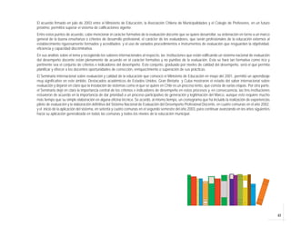 43
El acuerdo firmado en julio de 2003 entre el Ministerio de Educación, la Asociación Chilena de Municipalidades y el Colegio de Profesores, en un futuro
próximo, permitirá superar el sistema de calificaciones vigente.
Entre estos puntos de acuerdo, cabe mencionar el carácter formativo de la evaluación docente que se quiere desarrollar, su ordenación en torno a un marco
general de la buena enseñanza o criterios de desarrollo profesional, el carácter de los evaluadores, que serán profesionales de la educación externos al
establecimiento rigurosamente formados y acreditados; y el uso de variados procedimientos e instrumentos de evaluación que resguarden la objetividad,
eficiencia y capacidad discriminativa.
En sus análisis sobre el tema y recogiendo los saberes internacionales al respecto, las instituciones que están edificando un sistema nacional de evaluación
del desempeño docente están plenamente de acuerdo en el carácter formativo y no punitivo de la evaluación. Esta se hará tan formativa como rico y
pertinente sea el conjunto de criterios e indicadores del desempeño. Este conjunto, graduado por niveles de calidad del desempeño, será el que permita
planificar y ofrecer a los docentes oportunidades de corrección, enriquecimiento o superación de sus prácticas.
El Seminario Internacional sobre evaluación y calidad de la educación que convocó el Ministerio de Educación en mayo del 2001, permitió un aprendizaje
muy significativo en este ámbito. Destacados académicos de Estados Unidos, Gran Bretaña y Cuba mostraron el estado del saber internacional sobre
evaluación y dejaron en claro que la instalación de sistemas como el que se quiere en Chile es un proceso lento, que consta de varias etapas. Por otra parte,
el Seminario dejó en claro la importancia central de los criterios e indicadores de desempeño en estos procesos y, en consecuencia, las tres instituciones
estuvieron de acuerdo en la importancia de dar prioridad a un proceso participativo de generación y legitimación del Marco, aunque esto requiere mucho
más tiempo que su simple elaboración en alguna oficina técnica. Se acordó, al mismo tiempo, un cronograma que ha incluido la realización de experiencias
piloto de evaluación y la elaboración definitiva del Sistema Nacional de Evaluación del Desempeño Profesional Docente, en cuatro comunas en el año 2002,
y el inicio de la aplicación del sistema, en setenta y cuatro comunas en el segundo semestre del año 2003, para continuar avanzando en los años siguientes
hacia su aplicación generalizada en todas las comunas y todos los niveles de la educación municipal.
 