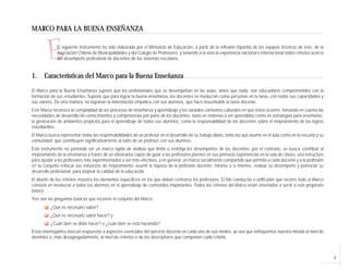 7
E
MARCO PARA LA BUENA ENSEÑANZA
El siguiente instrumento ha sido elaborado por el Ministerio de Educación, a partir de la reflexión tripartita de los equipos técnicos de éste, de la
Asociación Chilena de Municipalidades y del Colegio de Profesores, y teniendo a la vista la experiencia nacional e internacional sobre criterios acerca
del desempeño profesional de docentes de los sistemas escolares.
1. Características del Marco para la Buena Enseñanza
El Marco para la Buena Enseñanza supone que los profesionales que se desempeñan en las aulas, antes que nada, son educadores comprometidos con la
formación de sus estudiantes. Supone que para lograr la buena enseñanza, los docentes se involucran como personas en la tarea, con todas sus capacidades y
sus valores. De otra manera, no lograrían la interrelación empática con sus alumnos, que hace insustituible la tarea docente.
Este Marco reconoce la complejidad de los procesos de enseñanza y aprendizaje y los variados contextos culturales en que éstos ocurren, tomando en cuenta las
necesidades de desarrollo de conocimientos y competencias por parte de los docentes, tanto en materias a ser aprendidas como en estrategias para enseñarlas;
la generación de ambientes propicios para el aprendizaje de todos sus alumnos; como la responsabilidad de los docentes sobre el mejoramiento de los logros
estudiantiles.
El Marco busca representar todas las responsabilidades de un profesor en el desarrollo de su trabajo diario, tanto las que asume en el aula como en la escuela y su
comunidad, que contribuyen significativamente al éxito de un profesor con sus alumnos.
Este instrumento no pretende ser un marco rígido de análisis que limite o restrinja los desempeños de los docentes; por el contrario, se busca contribuir al
mejoramiento de la enseñanza a través de un «itinerario» capaz de guiar a los profesores jóvenes en sus primeras experiencias en la sala de clases, una estructura
para ayudar a los profesores más experimentados a ser más efectivos, y en general, un marco socialmente compartido que permita a cada docente y a la profesión
en su conjunto enfocar sus esfuerzos de mejoramiento, asumir la riqueza de la profesión docente, mirarse a sí mismos, evaluar su desempeño y potenciar su
desarrollo profesional, para mejorar la calidad de la educación.
El diseño de los criterios muestra los elementos específicos en los que deben centrarse los profesores. El hilo conductor o unificador que recorre todo el Marco
consiste en involucrar a todos los alumnos en el aprendizaje de contenidos importantes. Todos los criterios del Marco están orientados a servir a este propósito
básico.
Tres son las preguntas básicas que recorren el conjunto del Marco:
¿Qué es necesario saber?
¿Qué es necesario saber hacer? y
¿Cuán bien se debe hacer? o ¿cuán bien se está haciendo?
Estas interrogantes buscan respuestas a aspectos esenciales del ejercicio docente en cada uno de sus niveles, ya sea que enfoquemos nuestra mirada al nivel de
dominios o, más desagregadamente, al nivel de criterios o de los descriptores que componen cada criterio.
 