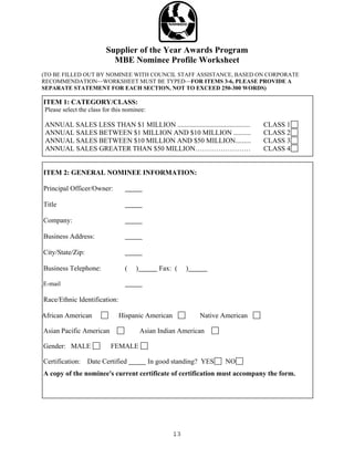 Supplier of the Year Awards Program
                           MBE Nominee Profile Worksheet
(TO BE FILLED OUT BY NOMINEE WITH COUNCIL STAFF ASSISTANCE, BASED ON CORPORATE
RECOMMENDATION—WORKSHEET MUST BE TYPED—FOR ITEMS 3-6, PLEASE PROVIDE A
SEPARATE STATEMENT FOR EACH SECTION, NOT TO EXCEED 250-300 WORDS)

ITEM 1: CATEGORY/CLASS:
 Please select the class for this nominee:

 ANNUAL SALES LESS THAN $1 MILLION ..........................................   CLASS 1
 ANNUAL SALES BETWEEN $1 MILLION AND $10 MILLION ..........                     CLASS 2
 ANNUAL SALES BETWEEN $10 MILLION AND $50 MILLION.........                      CLASS 3
 ANNUAL SALES GREATER THAN $50 MILLION……………………                                  CLASS 4


ITEM 2: GENERAL NOMINEE INFORMATION:

Principal Officer/Owner:

Title

Company:

Business Address:

City/State/Zip:

Business Telephone:              (    )         Fax: (   )

E-mail

Race/Ethnic Identification:

Afr