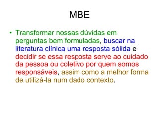 MBE Transformar nossas dúvidas em perguntas bem formuladas ,  buscar na literatura clínica uma resposta sólida  e  decidir se essa resposta serve ao cuidado da pessoa ou coletivo por quem somos responsáveis ,  assim como a melhor forma de utilizá-la num dado contexto . 