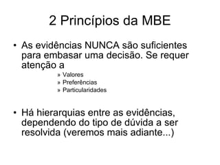 2 Princípios da MBE As evidências NUNCA são suficientes para embasar uma decisão. Se requer atenção a Valores Preferências Particularidades Há hierarquias entre as evidências, dependendo do tipo de dúvida a ser resolvida (veremos mais adiante...) 