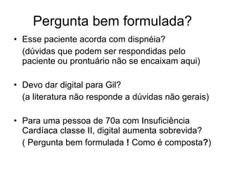 Pergunta bem formulada? Esse paciente acorda com dispnéia?  (dúvidas que podem ser respondidas pelo paciente ou prontuário não se encaixam aqui) Devo dar digital para Gil?  (a literatura não responde a dúvidas não gerais) Para uma pessoa de 70a com Insuficiência Cardíaca classe II, digital aumenta sobrevida? ( Pergunta bem formulada  !  Como é composta ? ) 