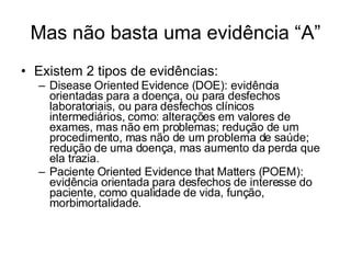 Mas não basta uma evidência “A” Existem 2 tipos de evidências: Disease Oriented Evidence (DOE): evidência orientadas para a doença, ou para desfechos laboratoriais, ou para desfechos clínicos intermediários, como: alterações em valores de exames, mas não em problemas; redução de um procedimento, mas não de um problema de saúde; redução de uma doença, mas aumento da perda que ela trazia. Paciente Oriented Evidence that Matters (POEM): evidência orientada para desfechos de interesse do paciente, como qualidade de vida, função, morbimortalidade. 