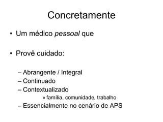 Concretamente Um médico  pessoal  que Provê cuidado: Abrangente / Integral Continuado Contextualizado  família, comunidade, trabalho Essencialmente no cenário de APS 