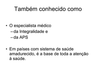 Também conhecido como O especialista médico da Integralidade e  da APS Em países com sistema de saúde amadurecido, é a base de toda a atenção à saúde. 