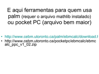 E aqui ferramentas para quem usa palm  (requer o arquivo mathlib instalado)  ou pocket PC (arquivo bem maior) http://www.cebm.utoronto.ca/palm/ebmcalc/download.htm?agree=I+Agree+to+Disclaimer http://www.cebm.utoronto.ca/pocketpc/ebmcalc/ebmcalc_ppc_v1_02.zip 