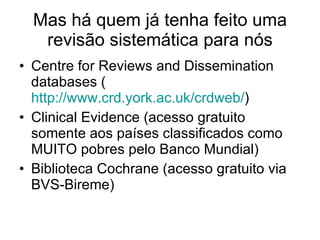 Mas há quem já tenha feito uma revisão sistemática para nós Centre for Reviews and Dissemination databases ( http://www.crd.york.ac.uk/crdweb/ ) Clinical Evidence (acesso gratuito somente aos países classificados como MUITO pobres pelo Banco Mundial) Biblioteca Cochrane (acesso gratuito via BVS-Bireme) 