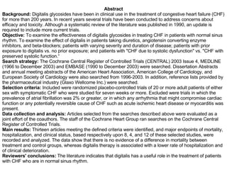 Abstract Background:  Digitalis glycosides have been in clinical use in the treatment of congestive heart failure (CHF) for more than 200 years. In recent years several trials have been conducted to address concerns about efficacy and toxicity. Although a systematic review of the literature was published in 1990, an update is required to include more current trials.  Objective:  To examine the effectiveness of digitalis glycosides in treating CHF in patients with normal sinus rhythm. To examine the effect of digitalis in patients taking diuretics, angiotensin converting enzyme inhibitors, and beta-blockers; patients with varying severity and duration of disease; patients with prior exposure to digitalis vs. no prior exposure; and patients with "CHF due to systolic dysfunction" vs. "CHF with preserved systolic function.“ Search strategy:  The Cochrane Central Register of Controlled Trials (CENTRAL) 2003 Issue 4, MEDLINE (1966 to December 2003) and EMBASE (1990 to December 2003) were searched. Dissertation Abstracts and annual meeting abstracts of the American Heart Association, American College of Cardiology, and European Society of Cardiology were also searched from 1996-2003. In addition, reference lists provided by the pharmaceutical industry (Glaxo Wellcome Inc.) were searched. Selection criteria:  Included were randomized placebo-controlled trials of 20 or more adult patients of either sex with symptomatic CHF who were studied for seven weeks or more. Excluded were trials in which the prevalence of atrial fibrillation was 2% or greater, or in which any arrhythmia that might compromise cardiac function or any potentially reversible cause of CHF such as acute ischemic heart disease or myocarditis was present. Data collection and analysis:  Articles selected from the searches described above were evaluated as a joint effort of the coauthors. The staff of the Cochrane Heart Group ran searches on the Cochrane Central Register of Controlled Trials. Main results:  Thirteen articles meeting the defined criteria were identified, and major endpoints of mortality, hospitalization, and clinical status, based respectively upon 8, 4, and 12 of these selected studies, were recorded and analyzed. The data show that there is no evidence of a difference in mortality between treatment and control groups, whereas digitalis therapy is associated with a lower rate of hospitalization and of clinical deterioration. Reviewers' conclusions:  The literature indicates that digitalis has a useful role in the treatment of patients with CHF who are in normal sinus rhythm. 