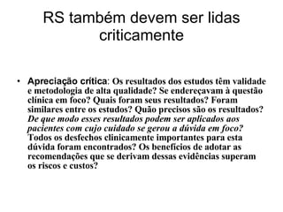 RS também devem ser lidas criticamente Apreciação crítica :  Os resultados dos estudos têm validade e metodologia de alta qualidade? Se endereçavam à questão clínica em foco? Quais foram seus resultados? Foram similares entre os estudos? Quão precisos são os resultados?  De que modo esses resultados podem ser aplicados aos pacientes com cujo cuidado se gerou a dúvida em foco?  Todos os desfechos clinicamente importantes para esta dúvida foram encontrados? Os benefícios de adotar as recomendações que se derivam dessas evidências superam os riscos e custos? 