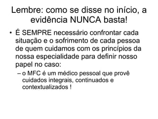 Lembre: como se disse no início, a evidência NUNCA basta! É SEMPRE necessário confrontar cada situação e o sofrimento de cada pessoa de quem cuidamos com os princípios da nossa especialidade para definir nosso papel no caso: o MFC é um médico pessoal que provê cuidados integrais, continuados e contextualizados ! 