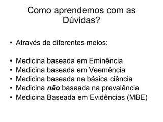 Como aprendemos com as Dúvidas? Através de diferentes meios: Medicina baseada em Eminência Medicina baseada em Veemência Medicina baseada na básica ciência Medicina  não  baseada na prevalência Medicina Baseada em Evidências (MBE) 
