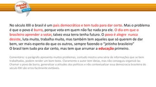 No século XXI o brasil é um país democrático e tem tudo para dar certo. Mas o problema
é que o povo é burro, porque vota em quem não faz nada pra ele. O dia em que o
brasileiro aprender a votar, talvez essa terra tenha futuro. O povo é alegre nunca
desiste, luta muito, trabalha muito, mas também tem aqueles que só querem de dar
bem, ser mais esperto do que os outros, sempre fazendo o “jeitinho brasileiro”
O brasil tem tudo pra dar certo, mas tem que arrumar a educação primeiro.
Comentário: o parágrafo apresenta muitos problemas, contudo mostra uma série de informações que se bem
trabalhadas, podem render um bom texto. Claramente o autor tem ideias, mas não conseguiu organizá-las
Chamar o povo de burro, generalizar a atitudes dos políticos e não contextualizar essa democracia brasileira do
século XXI são erros facilmente evitáveis.
 