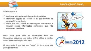 Próximos passos:
 Analisar e interpretar as informações levantadas;
 Identificar opções de análise e as possibilidade de
desenvolvimento delas;
 Optar por uma, reunir as informações relacionadas e
integrar outras informações pertinentes que não
estejam na coletânea.
Obs.: Você pode com as informações fazer um
fluxograma, esquema com setas, enfim, utilize a melhor
forma de representação para você.
O Importante é que haja um “mapa” do texto com rota
principal definida.
ELABORAÇÃO DO PLANO
 