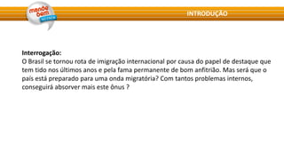 Interrogação:
O Brasil se tornou rota de imigração internacional por causa do papel de destaque que
tem tido nos últimos anos e pela fama permanente de bom anfitrião. Mas será que o
país está preparado para uma onda migratória? Com tantos problemas internos,
conseguirá absorver mais este ônus ?
INTRODUÇÃO
 