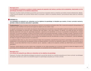 21
Descriptor A.4.4:
Las actividades de enseñanza consideran variados espacios de expresión oral, lectura y escritura de los estudiantes, relacionados con los
aprendizajes abordados en los distintos subsectores.
Explicación: El profesor diseña actividades que permiten que los alumnos se expresen sobre los contenidos que enseña a través de disertaciones, debates,
y otras formas de expresión oral; que lean diversos textos, los procesen y utilicen con propósitos diversos y que produzcan textos sobre los contenidos
trabajados.
CRITERIO A.5:
Las estrategias de evaluación son coherentes con los objetivos de aprendizaje, la disciplina que enseña, el marco curricular nacional y
permiten a todos los alumnos demostrar lo aprendido.
Fundamentación: Evaluar el progreso de los estudiantes es central en una enseñanza centrada en ellos. Sólo, a través de la evaluación del aprendizaje, los
profesores pueden identificar si los alumnos han logrado los objetivos de una unidad o clase.
Un requisito fundamental de un buen diseño de evaluación del aprendizaje de los estudiantes es que cada objetivo pueda ser evaluado, para ello se requiere
identificar qué estrategias de evaluación serán coherentes para cada objetivo y para cada contenido. Por ejemplo, una unidad del sector de Ciencias
Naturales puede tener varios tipos de «aprendizajes esperados» a alcanzar por los estudiantes: a) conocer, b) comprender conceptualmente, c) analizar
información, d) comunicar resultados, e) utilizar el conocimiento científico para propósitos personales y sociales y f) trabajar en equipo. Claramente una sola
estrategia evaluativa no sería apropiada para verificar el logro de todos estos aprendizajes. Una prueba de alternativas puede ser apropiada para el conoci-
miento pero para el análisis de la información y la comunicación de resultados podría ser más adecuado un ensayo o una disertación, y para las habilidades
de trabajo en equipo se requerirá pensar en otra alternativa.
Los profesores deben tener muy claro cómo se evaluará el trabajo de los estudiantes, especialmente porque frente a aprendizajes más complejos donde
posiblemente no se encuentre sólo una respuesta correcta, se requiere identificar y comunicar muy claramente cuáles son los criterios de evaluación que se
utilizarán, ya que éstos determinan el tipo de «producto» que es esperado y cuáles son los aspectos centrales que determinarán que los estudiantes
aprendieron.
Finalmente, resulta relevante que estos criterios sean coherentes con las metas propuestas por el currículum nacional de manera de asegurar que los
aprendizajes de los estudiantes sean equitativos y comparables a los estudiantes de otros establecimientos del país.
Descriptor A.5.1:
Los criterios de evaluación que utiliza son coherentes con los objetivos de aprendizaje.
Explicación: El profesor utiliza diferentes estrategias de evaluación que permiten abordar los contenidos propuestos por el marco curricular. Las estrategias
de evaluación permiten dar cuenta si los estudiantes lograron los aprendizajes propuestos por el marco curricular.
libro.pmd 12/26/08, 4:54 PM
21
 