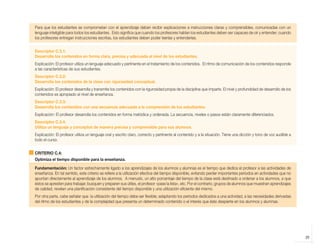 29
Para que los estudiantes se comprometan con el aprendizaje deben recibir explicaciones e instrucciones claras y comprensibles, comunicadas con un
lenguaje inteligible para todos los estudiantes. Esto significa que cuando los profesores hablan los estudiantes deben ser capaces de oír y entender; cuando
los profesores entregan instrucciones escritas, los estudiantes deben poder leerlas y entenderlas.
Descriptor C.3.1:
Desarrolla los contenidos en forma clara, precisa y adecuada al nivel de los estudiantes.
Explicación: El profesor utiliza un lenguaje adecuado y pertinente en el tratamiento de los contenidos. El ritmo de comunicación de los contenidos responde
a las características de sus estudiantes.
Descriptor C.3.2:
Desarrolla los contenidos de la clase con rigurosidad conceptual.
Explicación: El profesor desarrolla y transmite los contenidos con la rigurosidad propia de la disciplina que imparte. El nivel y profundidad de desarrollo de los
contenidos es apropiado al nivel de enseñanza.
Descriptor C.3.3:
Desarrolla los contenidos con una secuencia adecuada a la comprensión de los estudiantes.
Explicación: El profesor desarrolla los contenidos en forma metódica y ordenada. La secuencia, niveles o pasos están claramente diferenciados.
Descriptor C.3.4:
Utiliza un lenguaje y conceptos de manera precisa y comprensible para sus alumnos.
Explicación: El profesor utiliza un lenguaje oral y escrito claro, correcto y pertinente al contenido y a la situación. Tiene una dicción y tono de voz audible a
todo el curso.
CRITERIO C.4:
Optimiza el tiempo disponible para la enseñanza.
Fundamentación: Un factor estrechamente ligado a los aprendizajes de los alumnos y alumnas es el tiempo que dedica el profesor a las actividades de
enseñanza. En tal sentido, este criterio se refiere a la utilización efectiva del tiempo disponible, evitando perder importantes períodos en actividades que no
apuntan directamente al aprendizaje de los alumnos. A menudo, un alto porcentaje del tiempo de la clase está destinado a ordenar a los alumnos, a que
éstos se apresten para trabajar, busquen y preparen sus útiles, el profesor «pase la lista», etc. Por el contrario, grupos de alumnos que muestran aprendizajes
de calidad, revelan una planificación consistente del tiempo disponible y una utilización eficiente del mismo.
Por otra parte, cabe señalar que la utilización del tiempo debe ser flexible; adaptando los períodos dedicados a una actividad, a las necesidades derivadas
del ritmo de los estudiantes y de la complejidad que presenta un determinado contenido o el interés que éste despierte en los alumnos y alumnas.
libro.pmd 12/26/08, 4:54 PM
29
 