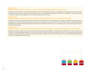 32
Descriptor C.6.1:
Utiliza estrategias pertinentes para evaluar el logro de los objetivos de aprendizaje definidos para una clase.
Explicación: El profesor evalúa y monitorea sistemáticamente el grado de aprendizaje alcanzado por los estudiantes en los distintos momentos de la clase,
de manera de tener siempre una idea clara de la situación del curso. Los procedimientos de evaluación utilizados son coherentes con un aprendizaje activo
y complejo por parte de los estudiantes y con los contenidos enseñados por el profesor.
Descriptor C.6.2:
Utiliza estrategias de retroalimentación que permiten a los estudiantes tomar conciencia de sus logros de aprendizaje.
Explicación: El profesor entrega a los estudiantes retroalimentación de resultados en los trabajos realizados. La entrega de resultados de las evaluaciones de
los estudiantes es hecha de manera constructiva y oportuna, a fin de que éstos tomen conciencia del nivel de avance logrado, y puedan identificar las
debilidades y las fortalezas del proceso de aprendizaje que realizan. El profesor aborda los errores, no como fracasos, sino como ocasiones para enriquecer
el proceso de aprendizaje.
Descriptor C.6.3:
Reformula y adapta las actividades de enseñanza de acuerdo con las evidencias que recoge sobre los aprendizajes de los estudiantes.
Explicación: El profesor utiliza la información recogida durante las actividades de aprendizaje y en cada proceso de evaluación como insumo relevante para
la definición de las estrategias de enseñanza a utilizar a continuación (contenidos y actividades a desarrollar). A partir de la evaluación permanente de los
avances de aprendizaje, el profesor genera procesos de retroalimentación profesor-alumno que permiten enriquecer el proceso de aprendizaje, al adaptarse
a los ritmos y requerimientos de cada alumno.
libro.pmd 12/26/08, 4:54 PM
32
 