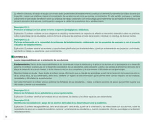 34
La reflexión colectiva y el trabajo en equipo con el resto de los profesionales del establecimiento constituye un elemento fundamental de la labor docente que
le permite mejorar sus prácticas, mejorar el conocimiento de sus alumnos así como sus propios conocimientos. En este sentido, promueve y participa
activamente en actividades de reflexión sobre sus prácticas de trabajo colaborativo con otros colegas para implementar las actividades de enseñanza y del
proyecto educativo de la escuela, contribuyendo a asegurar la calidad de la enseñanza de su establecimiento.
Descriptor D.2.1:
Promueve el diálogo con sus pares en torno a aspectos pedagógicos y didácticos.
Explicación: El profesor colabora con sus colegas en la creación y mantenimiento de espacios de reflexión e intercambio sistemático sobre sus prácticas,
sobre el aprendizaje de los estudiantes, sobre la forma de enriquecer las prácticas a través de la revisión, individual y/o colectiva, de diversas fuentes.
Descriptor D.2.2:
Participa activamente en la comunidad de profesores del establecimiento, colaborando con los proyectos de sus pares y con el proyecto
educativo del establecimiento.
Explicación: El profesor asiste a las reuniones y capacitaciones planificadas por el establecimiento y participa activamente en sus proyectos y actividades,
aportando su trabajo, su experiencia y sus conocimientos.
CRITERIO D.3:
Asume responsabilidades en la orientación de sus alumnos.
Fundamentación: Dentro de las responsabilidades de los docentes se incluye la orientación y el apoyo a los alumnos en lo que respecta a su desarrollo
personal. El profesor se preocupa por el desarrollo socioafectivo de sus estudiantes, está consciente y alerta a las señales de problemas derivados de la
etapa de desarrollo de sus estudiantes, o de las interacciones con sus compañeros y de sus avances o dificultades en los aprendizajes.
Durante el trabajo en el aula, y fuera de ella, el profesor recoge información que va más allá del aprendizaje, a partir de la interacción de los alumnos entre sí,
de su actitud física, de sus comentarios, entre otros. Mantiene un registro de esta información que le permite tener claridad respecto de las fortalezas,
necesidades y dificultades de sus estudiantes.
Con esta información el profesor procura potenciar las fortalezas de sus estudiantes, y realiza o propone acciones de apoyo que permiten superar sus
dificultades y atender sus necesidades.
Descriptor D.3.1:
Detecta las fortalezas de sus estudiantes y procura potenciarlas.
Explicación: El profesor identifica las fortalezas de sus estudiantes, las destaca y les ofrece espacios para desarrollarlas.
Descriptor D.3.2:
Identifica las necesidades de apoyo de los alumnos derivadas de su desarrollo personal y académico.
Explicación: El profesor recoge evidencias, tanto en el aula como fuera de ella, a partir de la observación y las interacciones con sus alumnos, sobre las
necesidades de apoyo en su desarrollo académico, personal y vocacional de sus estudiantes, y, cuando corresponde, informa a sus colegas y a la dirección
del establecimiento.
libro.pmd 12/26/08, 4:54 PM
34
 