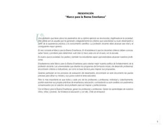 5
U
Una profesión que tiene claros los parámetros de su óptimo ejercicio es reconocida y legitimada en la sociedad.
Más sólida aún es aquella que ha generado colegiadamente los criterios que caracterizan su buen desempeño a
partir de la experiencia práctica y el conocimiento científico. La profesión docente debe alcanzar ese nivel y el
consiguiente mayor aprecio.
En eso consiste el Marco para la Buena Enseñanza. En él establece lo que los docentes chilenos deben conocer,
saber hacer y ponderar para determinar cuán bien lo hace cada uno en el aula y en la escuela.
Es bueno que la sociedad, los padres y también los estudiantes sepan qué estándares alcanzan nuestros profe-
sores.
Emplearemos este Marco para la Buena Enseñanza para orientar mejor nuestra política de fortalecimiento de la
profesión docente. Las universidades que diseñan los programas de formación inicial y de desarrollo profesional,
encontrarán criterios e indicadores, así como la base técnica para mejorar sus propuestas.
Quienes participen en los procesos de evaluación del desempeño, encontrarán en este documento las pautas
precisas para afinar su mirada y sus juicios sobre la tarea educativa.
Pero lo más importante es que todos y cada uno de los profesores y profesoras, individual y colectivamente,
podrán examinar sus propias prácticas de enseñanza y educación, contrastando su auto-análisis con parámetros
consensuados por el colectivo de la profesión para así mejorar y perfeccionarse.
Con el Marco para la Buena Enseñanza, ganan los profesores y profesoras. Ganan los aprendizajes de nuestros
niños, niñas y jóvenes. Se fortalece la educación y con ello, Chile se enriquece
PRESENTACIÓN
“Marco para la Buena Enseñanza”
libro.pmd 12/26/08, 4:54 PM
5
 