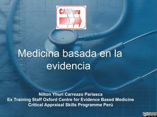 Medicina basada en la
evidencia
Nilton Yhuri Carreazo Pariasca
Ex Training Staff Oxford Centre for Evidence Based Medicine
Critical Appraisal Skills Programme Perú
 