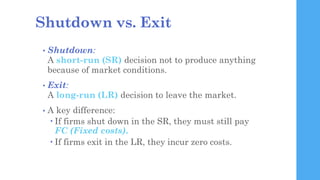Shutdown vs. Exit
• Shutdown:
A short-run (SR) decision not to produce anything
because of market conditions.
• Exit:
A lo...