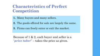 7
Characteristics of Perfect
Competition
1. Many buyers and many sellers.
2. The goods offered for sale are largely the sa...