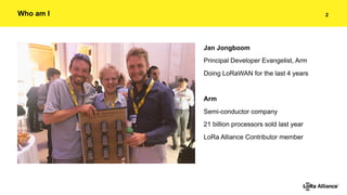 !2Who am I
Jan Jongboom
Principal Developer Evangelist, Arm
Doing LoRaWAN for the last 4 years
Arm
Semi-conductor company
...