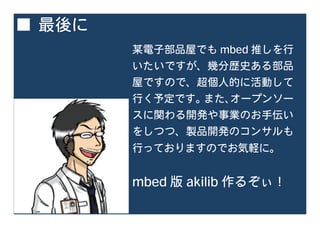 ■ 最後に
某電子部品屋でも mbed 推しを行
いたいですが、幾分歴史ある部品
屋ですので、超個人的に活動して
行く予定です。また、オープンソー
スに関わる開発や事業のお手伝い
をしつつ、製品開発のコンサルも
行っておりますのでお気軽に。
mbed 版 akilib 作るぞぃ！
 