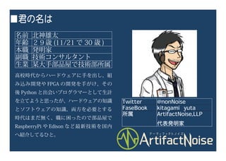 ■君の名は
名前 北神雄太
年齢 ２９歳 (11/21 で 30 歳 )
本職 発明家
副職 技術コンサルタント
生業 某大手部品屋で技術部所属
高校時代からハードウェアに手を出し、組
み込み開発や FPGA の開発を手がけ、その
後 Python と出会いプログラマーとして生計
を立てようと思ったが、ハードウェアの知識
とソフトウェアの知識、両方を必要とする
時代はまだ無く、職に困ったので部品屋で
RaspberryPi や Edison など最新技術を国内
へ紹介してるひと。
Twitter @nonNoise
FaseBook kitagami yuta
所属 ArtifactNoise,LLP
代表発明家
 