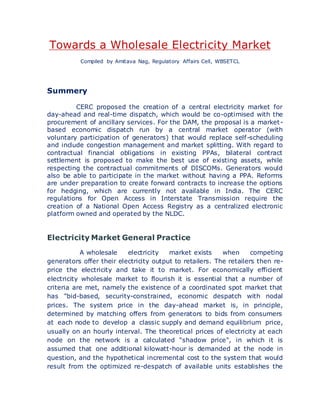 Towards a Wholesale Electricity Market
Compiled by Amitava Nag, Regulatory Affairs Cell, WBSETCL
Summery
CERC proposed the creation of a central electricity market for
day-ahead and real-time dispatch, which would be co-optimised with the
procurement of ancillary services. For the DAM, the proposal is a market-
based economic dispatch run by a central market operator (with
voluntary participation of generators) that would replace self-scheduling
and include congestion management and market splitting. With regard to
contractual financial obligations in existing PPAs, bilateral contract
settlement is proposed to make the best use of existing assets, while
respecting the contractual commitments of DISCOMs. Generators would
also be able to participate in the market without having a PPA. Reforms
are under preparation to create forward contracts to increase the options
for hedging, which are currently not available in India. The CERC
regulations for Open Access in Interstate Transmission require the
creation of a National Open Access Registry as a centralized electronic
platform owned and operated by the NLDC.
Electricity Market General Practice
A wholesale electricity market exists when competing
generators offer their electricity output to retailers. The retailers then re-
price the electricity and take it to market. For economically efficient
electricity wholesale market to flourish it is essential that a number of
criteria are met, namely the existence of a coordinated spot market that
has "bid-based, security-constrained, economic despatch with nodal
prices. The system price in the day-ahead market is, in principle,
determined by matching offers from generators to bids from consumers
at each node to develop a classic supply and demand equilibrium price,
usually on an hourly interval. The theoretical prices of electricity at each
node on the network is a calculated "shadow price", in which it is
assumed that one additional kilowatt-hour is demanded at the node in
question, and the hypothetical incremental cost to the system that would
result from the optimized re-despatch of available units establishes the
 