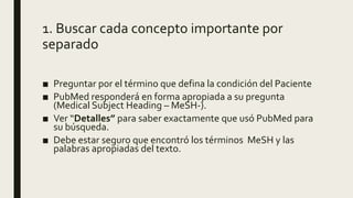 1. Buscar cada concepto importante por
separado
■ Preguntar por el término que defina la condición del Paciente
■ PubMed responderá en forma apropiada a su pregunta
(Medical Subject Heading – MeSH-).
■ Ver “Detalles” para saber exactamente que usó PubMed para
su búsqueda.
■ Debe estar seguro que encontró los términos MeSH y las
palabras apropiadas del texto.
 