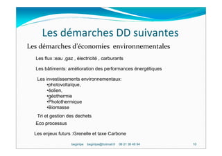 Les démarches DD suivantes
Les démarches d’économies environnementales
  Les flux :eau ,gaz , électricité , carburants

  Les bâtiments: amélioration des performances énergétiques

   Les investissements environnementaux:
        •photovoltaïque,
        •éolien,
        •géothermie
        •Photothermique
        •Biomasse
   Tri et gestion des dechets
  Eco processus

  Les enjeux futurs :Grenelle et taxe Carbone

                    begintpe   begintpe@hotmail.fr   06 21 36 49 94   10
 