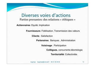 Diverses voies d’actions
   Parties prenantes: des relations « éthiques »
Actionnaires: Equité, Implication

         Fournisseurs: Fidélisation, Transmission des valeurs

               Clients : Satisfaction
                        Partenaires: Banques , Administration

                              Voisinage : Participation
                                      Collègues, concurrents:déontologie
                                              Territorialité :Collectivités


             begintpe   begintpe@hotmail.fr   06 21 36 49 94                  13
 