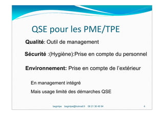 QSE pour les PME/TPE
Qualité: Outil de management

Sécurité :(Hygiène):Prise en compte du personnel

Environnement: Prise en compte de l’extérieur

  En management intégré
  Mais usage limité des démarches QSE


           begintpe   begintpe@hotmail.fr   06 21 36 49 94   4
 