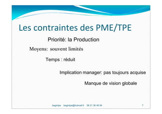 Les contraintes des PME/TPE
         Priorité: la Production
  Moyens: souvent limités

        Temps : réduit

                 Implication manager: pas toujours acquise

                                            Manque de vision globale



           begintpe   begintpe@hotmail.fr    06 21 36 49 94            7
 