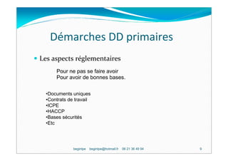 Démarches DD primaires
Les aspects réglementaires
      Pour ne pas se faire avoir
      Pour avoir de bonnes bases.

  •Documents uniques
  •Contrats de travail
  •ICPE
  •HACCP
  •Bases sécurités
  •Etc




              begintpe   begintpe@hotmail.fr   06 21 36 49 94   9
 