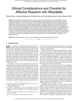 1
Ethical Considerations and Checklist for
Affective Research with Wearables
Maciej Behnke, Stanislaw Saganowski, Dominika Kunc, and Przemysław Kazienko, Senior Member, IEEE
Abstract—As the popularity of wearables increases, so does their utility for studying emotions. Using new technologies points to
several ethical challenges to be considered to improve research designs. There are several ethical recommendations for utilizing
wearables to study human emotions, but they focus on emotion recognition systems applications rather than research design and
implementation. To address this gap, we have developed a perspective on wearables, especially in daily life, adapting the ReCODE
Health - Digital Health Framework and companion checklist. Therefore, our framework consists of four domains: (1) participation
experience, (2) privacy, (3) data management, and (4) access and usability. We identified 33 primary risks of using wearables to study
emotions, including research-related negative emotions, collecting, processing, storing, sharing personal and biological information,
commercial technology validity and reliability, and exclusivity issues. We also proposed possible strategies for minimizing risks. We
consulted the new ethical guidelines with members of ethics committees and relevant researchers. The judges (N = 26) positively rated
our solutions and provided useful feedback that helped us refine our guidance. Finally, we summarized our proposals with a checklist
for researchers’ convenience. Our guidelines contribute to future research by providing improved protection of participants’ and
scientists’ interests.
Index Terms—emotion recognition, ethics committee, wearables, emotion, psychophysiology, research ethics
✦
1 INTRODUCTION
MOST researchers hypothesize that emotions can be
recognized using self-report data along with objective
behavioral and physiological indicators [1]. Until recently,
however, the collection of rich multimodal emotion data
was restricted to laboratory settings [2], [3], which limited
the ability to recognize emotions in everyday life. Now, we
can collect data related to emotions experienced in the field
through a combination of the Experience Sampling Methods
[4] and wearables [5]–[7]. The rapid development of wear-
able technologies and artificial intelligence (AI) opens new
possibilities in affective science that overcome lab-based
limitations [8]–[12].
For instance, a recent review found that amusement elic-
itation does not cause significant respiratory, cardiovascular,
or electrodermal changes [13]. This contradicts the common
experience of being amused when individuals have trouble
catching their breath while laughing, and the accompanying
muscle action is sometimes so strong that individuals may
feel abdominal soreness the next day. The lack of support
for physiological changes may result from the lab methods
usually used in psychophysiological studies. Amusement
is usually elicited with funny film clips, while participants
are attached to medical-grade apparatus that restricts their
movement [13]. With wearables, researchers should be able
• M. Behnke is with the Faculty of Psychology and Cognitive Science, Adam
Mickiewicz University, Poznan, Poland.
E-mail: macbeh@amu.edu.pl
• M. Behnke, S. Saganowski, D. Kunc, and P. Kazienko are with the
Department of Artificial Intelligence, Faculty of Computer Science and
Management, Wrocław University of Science and Technology, Wrocław,
Poland.
E-mail: stanislaw.saganowski@pwr.edu.pl, dominika.kunc@pwr.edu.pl,
kazienko@pwr.edu.pl
Manuscript received May 28th, 2022; revised October 7th, 2022.
to collect data on the amusement experienced in everyday
life that will hopefully include the strong physiological
reactions mentioned above.
Using wearables also opens the possibility to account
for the role of context when studying emotions. While
collecting physiological and behavioral data with wearables,
it is also possible to collect additional information about
the context, including participants’ location, the presence of
other people, and sound or lighting conditions. Considering
the role of context may help to overcome the limitations
observed in other affective domains in which neglecting the
importance of context led to large controversies (e.g., in the
facial expression analysis domain [14]).
Wearables refer to devices that can be worn embedded
with sensors that monitor individuals’ behavioral and phys-
iological activity, such as smartwatches, wristbands, or chest
straps. The usage of wearable technologies for research has
nearly doubled in the last few years [15]. Due to their un-
obtrusiveness and convenience, wearables are increasingly
being utilized by individuals to improve their well-being,
sleep, and fitness [10], [16]. For instance, recently, wearables
have allowed researchers to effectively detect seizures [17],
[18] and help with the precision management of diabetes
[19]. We believe that exploiting behavioral and physiological
signals acquired from wearables has similar potential for
scientific discoveries in affective science.
Although using wearables to study emotions holds
promise, at the same time, it poses potential ethical risks
[20]. Given the incredible potential (current and future), it is
critical to reflect on how to plan and conduct ethical and
responsible research with wearables and human involve-
ment. However, the digital research community lacks ethical
guidance making it difficult for scientists to determine how
best to inform prospective participants and to manage,
This article has been accepted for publication in IEEE Transactions on Affective Computing. This is the author's version which has not been fully edited and
content may change prior to final publication. Citation information: DOI 10.1109/TAFFC.2022.3222524
This work is licensed under a Creative Commons Attribution 4.0 License. For more information, see https://creativecommons.org/licenses/by/4.0/
 