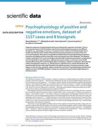 1
Scientific Data | (2022) 9:10 | https://doi.org/10.1038/s41597-021-01117-0
www.nature.com/scientificdata
Psychophysiology of positive and
negative emotions, dataset of
1157 cases and 8 biosignals
Maciej Behnke   1,2 ✉, Mikołaj Buchwald3
,Adam Bykowski3
, Szymon Kupiński   3
& Lukasz D. Kaczmarek1
Subjective experience and physiological activity are fundamental components of emotion.There is
an increasing interest in the link between experiential and physiological processes across different
disciplines, e.g., psychology, economics, or computer science. However, the findings largely rely on
sample sizes that have been modest at best (limiting the statistical power) and capture only some
concurrent biosignals.We present a novel publicly available dataset of psychophysiological responses
to positive and negative emotions that offers some improvement over other databases.This database
involves recordings of 1157 cases from healthy individuals (895 individuals participated in a single session
and 122 individuals in several sessions), collected across seven studies, a continuous record of self-
reported affect along with several biosignals (electrocardiogram, impedance cardiogram, electrodermal
activity, hemodynamic measures, e.g., blood pressure, respiration trace, and skin temperature).We
experimentally elicited a wide range of positive and negative emotions, including amusement, anger,
disgust, excitement, fear, gratitude, sadness, tenderness, and threat. Psychophysiology of positive and
negative emotions (POPANE) database is a large and comprehensive psychophysiological dataset on
elicited emotions.
Background & Summary
The emotional response involves changes in subjective experience and physiology that mobilize individuals
towards a behavioral response1–6
. Theorists have debated for decades on the psychophysiology of human emo-
tions focusing on several questions7–10
. For instance, whether specific emotions produce a specific physiological
response3
, how different biosignals are correlated within an emotional response5,6
, whether the physiological
response allows predicting concurrent subjective experience11
, what new features within a specific biosignal
(e.g., the ECG wave) are influenced by emotions12
, what improved methods of data processing can be used13
,
how emotions influence physiological patterns related to health14,15
.
Physiological responses to the emotional stimuli were primarily of interest in psychology. However, emotions
have recently also gained attention in other scientific fields, such as neuroscience16
, product and experience
design17
, and computer science18
. For instance, Affective Computing (an interdisciplinary field also known as
Emotional AI) uses psychophysiological signals for developing algorithms that allow detecting, processing, and
adapting to others’ emotions19,20
. To allow machines to learn about specific emotion features, researchers have
to provide these machines with multiple descriptors of emotional response, including subjective experience
of affect (e.g., valence and motivational tendency) and objective physiological measures (e.g., cardiovascular,
electrodermal, and respiratory measures).
These basic science and applied problems require robust empirical material that provides a large and com-
prehensive dataset that offers abundant emotions, diverse physiological signals, and the number of participants
providing high statistical power. Moreover, researchers use various methods to elicit emotions21
, including film
clips22,23
, pictures24
, video recording/social pressure25,26
, and behavioral manipulations27
. Thus, accounting for
various methods of emotion elicitation might contribute to database versatility.
1
Adam Mickiewicz University, Faculty of Psychology and Cognitive Science, Poznan, 61-664, Poland. 2
Wrocław
University of Science and Technology, Faculty of Information and Communication Technology, Wrocław, 50-370,
Poland. 3
Poznan Supercomputing and Networking Center, Network Services Division, Poznan, 61-139, Poland.
✉e-mail: macbeh@amu.edu.pl
Data Descriptor
OPEN
 