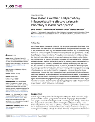 RESEARCH ARTICLE
How seasons, weather, and part of day
influence baseline affective valence in
laboratory research participants?
Maciej BehnkeID
1
*, Hannah Overbye2
, Magdalena Pietruch1
, Lukasz D. Kaczmarek1
1 Faculty of Psychology and Cognitive Science, Adam Mickiewicz University, Poznań, Wielkopolska, Poland,
2 Department of Communication, UC Santa Barbara, Santa Barbara, California, United States of America
* macbeh@amu.edu.pl
Abstract
Many people believe that weather influences their emotional state. Along similar lines, some
researchers in affective science are concerned whether testing individuals at a different time
of year, a different part of the day, or in different weather conditions (e.g., in a cold and rainy
morning vs. a hot evening) influences how research participants feel upon entering a study;
thus inflating the measurement error. Few studies have investigated the link between base-
line affective levels and the research context, such as seasonal and daily weather fluctua-
tion in temperature, air pressure, and sunshine duration. We examined whether individuals
felt more positive or negative upon entering a study by clustering data across seven labora-
tory experiments (total N = 1108), three seasons, and daily times ranging from 9 AM to 7
PM. We accounted for ambient temperature, air pressure, humidity, cloud cover, precipita-
tion, wind speed, and sunshine duration. We found that only ambient temperature was a sig-
nificant predictor of valence. Individuals felt more positive valence on days when it was
cooler outside. However, the effect was psychologically negligible with differences between
participants above c.a. 30 degrees Celsius in ambient temperature needed to generate a dif-
ference in affective valence surpassing one standard deviation. Our findings have methodo-
logical implications for studying emotions by suggesting that seasons and part of the day do
not matter for baseline affective valence reported by participants, and the effects of ambient
temperature are unlikely to influence most research.
Introduction
Humans engage in daily activities that elicit positive and negative affect. For instance, people
perceive favorable activities—going on a trip with friends and playing in the park with the
child, lying in a hammock overlooking the beach—as eliciting positive affect [1]. On the other
hand, people evaluate unfavorable activities—spending the holidays alone, having a home
destroyed by a tornado, being struck by lightning—as eliciting negative affect [1]. These activi-
ties are often determined by contextual factors such as weather conditions and time cycles,
including seasons and days. Although the activities themselves mostly determine the emotional
PLOS ONE
PLOS ONE | https://doi.org/10.1371/journal.pone.0256430 August 19, 2021 1 / 14
a1111111111
a1111111111
a1111111111
a1111111111
a1111111111
OPEN ACCESS
Citation: Behnke M, Overbye H, Pietruch M,
Kaczmarek LD (2021) How seasons, weather, and
part of day influence baseline affective valence in
laboratory research participants? PLoS ONE 16(8):
e0256430. https://doi.org/10.1371/journal.
pone.0256430
Editor: Jeff Galak, Carnegie Mellon Univeristy,
UNITED STATES
Received: December 10, 2020
Accepted: August 7, 2021
Published: August 19, 2021
Peer Review History: PLOS recognizes the
benefits of transparency in the peer review
process; therefore, we enable the publication of
all of the content of peer review and author
responses alongside final, published articles. The
editorial history of this article is available here:
https://doi.org/10.1371/journal.pone.0256430
Copyright: © 2021 Behnke et al. This is an open
access article distributed under the terms of the
Creative Commons Attribution License, which
permits unrestricted use, distribution, and
reproduction in any medium, provided the original
author and source are credited.
Data Availability Statement: All relevant data are
within the manuscript and its Supporting
Information files.
 