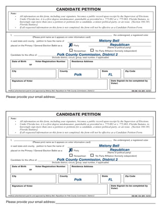 CANDIDATE PETITION
   Note:
       •        All information on this form, including your signature, becomes a public record upon receipt by the Supervisor of Elections.
       •        Under Florida law, it is a first degree misdemeanor, punishable as provided in s. 775.082 or s. 775.083, Florida Statutes, to
                knowingly sign more than once a petition or petitions for a candidate, a minor political party, or an issue. [Section 104.185,
                Florida Statutes]
          •     If all requested information on this form is not completed, the form will not be effective as a Candidate Petition Form.


    I,                                                                                                                                 the undersigned, a registered voter
                                 (Please print name as it appears on voter information card)
    in said state and county, petition to have the name of                                                             Melony Bell
    placed on the Primary / General Election Ballot as a:                            Party                                 Republican
                                                                                                                                (Name of political party)
                                                                                      Nonpartisan                   No Party Affiliation (formerly independent)
                                                   Polk County Commission, District 2
    Candidate for the office of: _________________________________________________________________________________________________
                                             (Include district, circuit, group, seat number, if applicable)
     Date of Birth                  Voter Registration Number                      Residence Address
                            or

     City                                                          County                                                 State                   Zip Code
                                                                                      Polk                                        FL
     Signature of Voter                                                                                                             Date Signed (to be completed by
                                                                                                                                    Voter)


 Political advertisement paid for and approved by Melony Bell, Republican for Polk County Commission, District 2.                                           DS-DE 104 (Eff. 10/07)


Please provide your email address:_________________________________________________________




                                                               CANDIDATE PETITION
   Note:
       •        All information on this form, including your signature, becomes a public record upon receipt by the Supervisor of Elections.
       •        Under Florida law, it is a first degree misdemeanor, punishable as provided in s. 775.082 or s. 775.083, Florida Statutes, to
                knowingly sign more than once a petition or petitions for a candidate, a minor political party, or an issue. [Section 104.185,
                Florida Statutes]
          •     If all requested information on this form is not completed, the form will not be effective as a Candidate Petition Form.


    I,                                                                                                                                 the undersigned, a registered voter
                                 (Please print name as it appears on voter information card)
    in said state and county, petition to have the name of                                                             Melony Bell
    placed on the Primary / General Election Ballot as a:                            Party                                 Republican
                                                                                                                                (Name of political party)
                                                                                      Nonpartisan                   No Party Affiliation (formerly independent)
                                                   Polk County Commission, District 2
    Candidate for the office of: _________________________________________________________________________________________________
                                             (Include district, circuit, group, seat number, if applicable)
     Date of Birth                  Voter Registration Number                      Residence Address
                            or

     City                                                          County                                                 State                   Zip Code
                                                                                      Polk                                        FL
     Signature of Voter                                                                                                             Date Signed (to be completed by
                                                                                                                                    Voter)


 Political advertisement paid for and approved by Melony Bell, Republican for Polk County Commission, District 2.                                           DS-DE 104 (Eff. 10/07)


Please provide your email address:_________________________________________________________
 