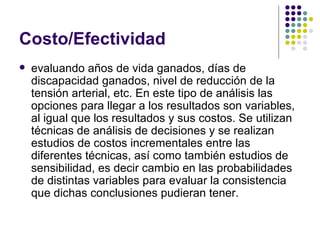 Costo/Efectividad evaluando años de vida ganados, días de discapacidad ganados, nivel de reducción de la tensión arterial, etc. En este tipo de análisis las opciones para llegar a los resultados son variables, al igual que los resultados y sus costos. Se utilizan técnicas de análisis de decisiones y se realizan estudios de costos incrementales entre las diferentes técnicas, así como también estudios de sensibilidad, es decir cambio en las probabilidades de distintas variables para evaluar la consistencia que dichas conclusiones pudieran tener. 