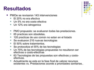 Resultados PMOe se revisaron 143 intervenciones El 20% no era efectiva Un 5% no era costo efectiva Un 12% era iatrogenica PMO propuesto: se evaluaron todas las prestaciones. 65 practicas son obsoletas. 120 practicas de uso común no estan en el listado Se evaluaron 210 nuevas tecnologias El 50% sobre tratamientos. Se protocoliza el 55% de las tecnologias Un 70% de las tecnologias propuestas no resultaron ser efectivas o costo-efectivas 63 Tecnologias de las propuestas son efectivas y costo-efectivas. Actualmente se esta en la fase final de valorar recursos existentes vs. Prestaciones acorde a prioridades sanitarias.. 
