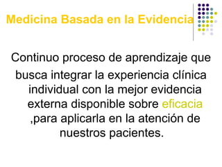 Medicina Basada en la Evidencia   Continuo proceso de aprendizaje que busca integrar la experiencia clínica individual con la mejor evidencia externa disponible sobre  eficacia  ,para aplicarla en la atención de nuestros pacientes.  