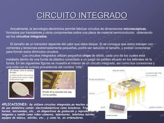 CIRCUITO INTEGRADO
Actualmente, la tecnología electrónica permite fabricar circuitos de dimensiones microscópicas,
formados por transistores y otros componentes sobre una placa de material semiconductor, obteniendo
así los circuitos integrados.
El tamaño de un transistor depende del calor que deba disipar. Si se consigue que éstos trabajen con
corrientes y tensiones extremadamente pequeñas, podrá ser reducido el tamaño, y podrán conectarse
para formar estos diminutos circuitos.
Los circuitos integrados utilizan pequeños chips de silicio, cada uno de los cuales está
instalado dentro de una funda de plástico conectado a un juego de patillas situado en los laterales de la
funda. En las siguientes figuras se muestra el interior de un circuito integrado, así como sus conexiones y
una nota con la curiosa procedencia del nombre “chip”.
APLICACIONES: Se utilizan circuitos integrados en muchos aparatos
de uso doméstico común: electrodomésticos como lavadoras, frigoríficos,
hornos, microondas, etc., en dispositivos de grabación y reproducción de
imágenes y sonido como video-cámaras, televisores, telefonos móviles
equipos de música, móviles, etc., y como no, en ordenadores.
 