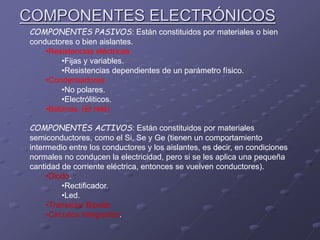 COMPONENTES ELECTRÓNICOS
COMPONENTES PASIVOS: Están constituidos por materiales o bien
conductores o bien aislantes.
•Resistencias eléctricas.
•Fijas y variables.
•Resistencias dependientes de un parámetro físico.
•Condensadores.
•No polares.
•Electróliticos.
•Bobinas. (El relé)
COMPONENTES ACTIVOS: Están constituidos por materiales
semiconductores, como el Si, Se y Ge (tienen un comportamiento
intermedio entre los conductores y los aislantes, es decir, en condiciones
normales no conducen la electricidad, pero si se les aplica una pequeña
cantidad de corriente eléctrica, entonces se vuelven conductores).
•Diodo.
•Rectificador.
•Led.
•Transistor Bipolar.
•Circuitos Integrados.
 