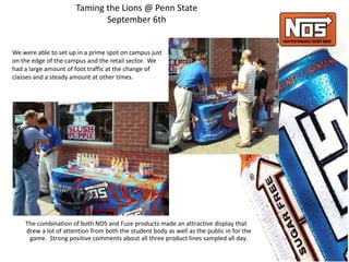 Taming the Lions @ Penn State
September 6th
We were able to set up in a prime spot on campus just
on the edge of the campus and the retail sector. We
had a large amount of foot traffic at the change of
classes and a steady amount at other times.
The combination of both NOS and Fuze products made an attractive display that
drew a lot of attention from both the student body as well as the public in for the
game. Strong positive comments about all three product lines sampled all day.
 