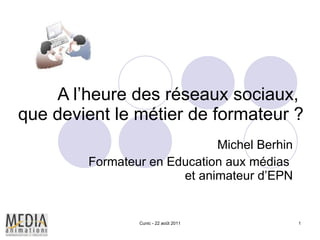 A l’heure des réseaux sociaux,  que devient le métier de formateur ? Michel Berhin Formateur en Education aux médias  et animateur d’EPN Cunic - 22 août 2011 