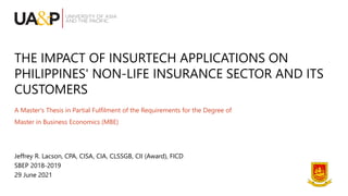 THE IMPACT OF INSURTECH APPLICATIONS ON
PHILIPPINES' NON-LIFE INSURANCE SECTOR AND ITS
CUSTOMERS
A Master's Thesis in Partial Fulfilment of the Requirements for the Degree of
Master in Business Economics (MBE)
Jeffrey R. Lacson, CPA, CISA, CIA, CLSSGB, CII (Award), FICD
SBEP 2018-2019
29 June 2021
 