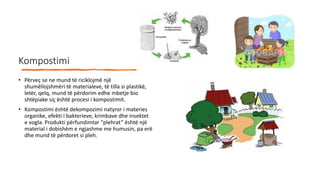 Kompostimi
• Përveç se ne mund të riciklojmë një
shumëllojshmëri të materialeve, të tilla si plastikë,
letër, qelq, mund të përdorim edhe mbetje bio
shtëpiake siç është procesi i kompostimit.
• Kompostimi është dekompozimi natyror i materies
organike, efekti i bakterieve, krimbave dhe insektet
e vogla. Produkti përfundimtar “plehrat” është një
material i dobishëm e ngjashme me humusin, pa erë
dhe mund të përdoret si pleh.
 